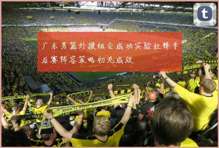 广东男篮外援组合成功实验杜锋季后赛阵容策略初见成效